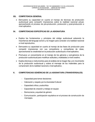 UNIVERSIDAD MAYOR DE SAN ANDRES FAC. DE HUMANIDADES Y CS. DE LA EDUCACIÓN
                           CARRERA CS. DE EDUCACIÓN  UNIDAD DE POST GRADO
                                  DIPLOMADO EN EDUCACIÓN SUPERIOR




III.   COMPETENCIA GENERAL
       Demuestra su capacidad en cuanto al manejo de técnicas de producción
       audiovisual para compartir impresiones sobre la realidad nacional actual,
       aprovechando el proceso de pre-producción, producción y post-producción a
       nivel aplicativo.

IV.    COMPETENCIAS ESPECÍFICAS DE LA ASIGNATURA


       Explica los fundamentos y principios del código audiovisual aclarando la
       importancia del lenguaje sonoro y la imagen para conectar a la realidad nacional
       a nivel reproductivo.
       Demuestra su capacidad en cuanto al manejo de las fases de producción para
       compartir impresiones con sus compañeros y compañeras de clase,
       aprovechando la creatividad en la producción audiovisual a nivel aplicativo.
       Promueve un conocimiento en el manejo de los géneros y sub-géneros de la
       producción audiovisual para modificar actitudes y realidades a nivel creativo.
       Explica técnicas e instrumentos para el análisis de la imagen fija y en movimiento
       de la producción audiovisual y aclara el mensaje de los materiales para la
       comprensión de la realidad nacional a nivel aplicativo.


V.     COMPETENCIAS GENÉRICAS DE LA ASIGNATURA (TRANSVERSALES)


          -    Capacidad para tomar decisiones
          -    Valoración y respeto por la diversidad Cultural
          -    Capacidad crítica y autocrítica
          -    Capacidad de creación y trabajo en equipo
          -    Democracia y equidad de género
          -    Comunicación, participación equitativa en el proceso de construcción de
               mensajes.
 