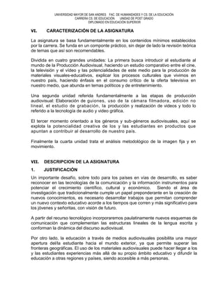 UNIVERSIDAD MAYOR DE SAN ANDRES FAC. DE HUMANIDADES Y CS. DE LA EDUCACIÓN
                         CARRERA CS. DE EDUCACIÓN  UNIDAD DE POST GRADO
                                DIPLOMADO EN EDUCACIÓN SUPERIOR

VI.     CARACTERIZACIÓN DE LA ASIGNATURA

La asignatura se basa fundamentalmente en los contenidos mínimos establecidos
por la carrera. Se funda en un componte práctico, sin dejar de lado la revisión teórica
de temas que así son recomendables.

Dividida en cuatro grandes unidades: La primera busca introducir al estudiante al
mundo de la Producción Audiovisual, haciendo un estudio comparativo entre el cine,
la televisión y el vídeo y las potencialidades de este medio para la producción de
materiales visuales-educativos, explicar los procesos culturales que vivimos en
nuestro país, haciendo énfasis en el consumo crítico de la oferta televisiva en
nuestro medio, que abunda en temas políticos y de entretenimiento.

Una segunda unidad referida fundamentalmente a las etapas de producción
audiovisual: Elaboración de guiones, uso de la cámara filmadora , edición no
lineal, el estudio de grabación, la producción y realización de videos y todo lo
referido a la tecnología de audio y video gráfica.

El tercer momento orientado a los géneros y sub-géneros audiovisuales, aquí se
explota la potencialidad creativa de los y las estudiantes en productos que
apuntan a contribuir al desarrollo de nuestro país.

Finalmente la cuarta unidad trata el análisis metodológico de la imagen fija y en
movimiento.


VII.   DESCRIPCION DE LA ASIGNATURA
1.     JUSTIFICACIÓN
Un importante desafío, sobre todo para los países en vías de desarrollo, es saber
reconocer en las tecnologías de la comunicación y la información instrumentos para
potenciar el crecimiento científico, cultural y económico. Siendo el área de
investigación que tradicionalmente cumple un papel preponderante en la creación de
nuevos conocimientos, es necesario desarrollar trabajos que permitan comprender
un nuevo contexto educativo acorde a los tiempos que corren y más significativo para
los jóvenes y señoritas, con visión de futuro.

A partir del recurso tecnológico incorporaremos paulatinamente nuevos esquemas de
comunicación que complementan las estructuras lineales de la lengua escrita y
conforman la dinámica del discurso audiovisual.

Por otro lado, la educación a través de medios audiovisuales posibilita una mayor
apertura del/la estudiante hacia el mundo exterior, ya que permite superar las
fronteras geográficas. El uso de los materiales audiovisuales puede hacer llegar a los
y las estudiantes experiencias más allá de su propio ámbito educativo y difundir la
educación a otras regiones y países, siendo accesible a más personas.
 