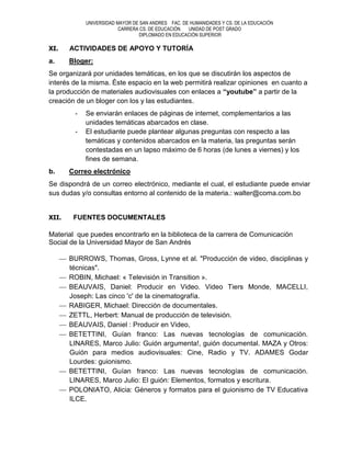UNIVERSIDAD MAYOR DE SAN ANDRES FAC. DE HUMANIDADES Y CS. DE LA EDUCACIÓN
                         CARRERA CS. DE EDUCACIÓN  UNIDAD DE POST GRADO
                                DIPLOMADO EN EDUCACIÓN SUPERIOR

XI.    ACTIVIDADES DE APOYO Y TUTORÍA
a.     Bloger:
Se organizará por unidades temáticas, en los que se discutirán los aspectos de
interés de la misma. Éste espacio en la web permitirá realizar opiniones en cuanto a
la producción de materiales audiovisuales con enlaces a “youtube” a partir de la
creación de un bloger con los y las estudiantes.
        -   Se enviarán enlaces de páginas de internet, complementarios a las
            unidades temáticas abarcados en clase.
        -   El estudiante puede plantear algunas preguntas con respecto a las
            temáticas y contenidos abarcados en la materia, las preguntas serán
            contestadas en un lapso máximo de 6 horas (de lunes a viernes) y los
            fines de semana.
b.     Correo electrónico
Se dispondrá de un correo electrónico, mediante el cual, el estudiante puede enviar
sus dudas y/o consultas entorno al contenido de la materia.: walter@coma.com.bo


XII.    FUENTES DOCUMENTALES

Material que puedes encontrarlo en la biblioteca de la carrera de Comunicación
Social de la Universidad Mayor de San Andrés

       BURROWS, Thomas, Gross, Lynne et al. "Producción de video, disciplinas y
       técnicas".
       ROBIN, Michael: « Televisión in Transition ».
       BEAUVAIS, Daniel: Producir en Video. Video Tiers Monde, MACELLI,
       Joseph: Las cinco 'c' de la cinematografía.
       RABIGER, Michael: Dirección de documentales.
       ZETTL, Herbert: Manual de producción de televisión.
       BEAUVAIS, Daniel : Producir en Video,
       BETETTINI, Guían franco: Las nuevas tecnologías de comunicación.
       LINARES, Marco Julio: Guión argumenta!, guión documental. MAZA y Otros:
       Guión para medios audiovisuales: Cine, Radio y TV. ADAMES Godar
       Lourdes: guionismo.
       BETETTINI, Guían franco: Las nuevas tecnologías de comunicación.
       LINARES, Marco Julio: El guión: Elementos, formatos y escritura.
       POLONIATO, Alicia: Géneros y formatos para el guionismo de TV Educativa
       ILCE.
 