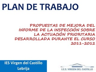PLAN DE TRABAJO
           PROPUESTAS DE MEJORA DEL
       INFORME DE LA INSPECCIÓN SOBRE
             LA ACTUACIÓN PRIORITARIA
      DESARROLLADA DURANTE EL CURSO
                            2011-2012




IES Virgen del Castillo
        Lebrija
 