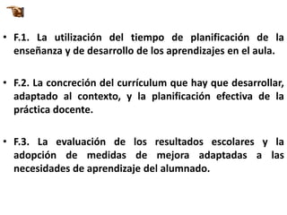 • F.1. La utilización del tiempo de planificación de la
  enseñanza y de desarrollo de los aprendizajes en el aula.

• F.2. La concreción del currículum que hay que desarrollar,
  adaptado al contexto, y la planificación efectiva de la
  práctica docente.

• F.3. La evaluación de los resultados escolares y la
  adopción de medidas de mejora adaptadas a las
  necesidades de aprendizaje del alumnado.
 
