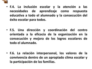 • F.4. La inclusión escolar y la atención a las
  necesidades de aprendizaje como respuesta
  educativa a todo el alumnado y la consecución del
  éxito escolar para todos.

• F.5. Una dirección y coordinación del centro
  orientada a la eficacia de la organización en la
  consecución y mejora de los logros escolares de
  todo el alumnado.

• F.6. La relación interpersonal, los valores de la
  convivencia dentro de un apropiado clima escolar y
  la participación de las familias.
 