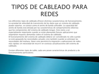 Los diferentes tipos de cableado ofrecen distintas características de funcionamiento.
La variedad de velocidad de transmisión de los datos que un sistema de cableado
puede soportar, se conoce como el ancho de banda utilizable. La capacidad del
ancho de banda está dictada por las características de comportamiento eléctrico
que los componentes del sistema de cableado tengan. Esto viene a ser
especialmente importante cuando se están planeando futuras aplicaciones que
impondrán mayores demandas sobre el sistema de cableado.
El funcionamiento del sistema de cableado deberá ser considerado no sólo cuando
se está apoyando las necesidades actuales sino también cuando se anticipan las
necesidades del mañana. Hacer esto permitirá la migración a aplicaciones de redes
más rápidas sin necesidad de incurrir en costosas actualizaciones del sistema de
cableado.

Existen diferentes tipos de cable, cada uno posee características de producto y de
funcionamiento particulares:
 