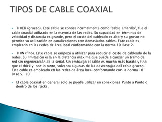   THICK (grueso). Este cable se conoce normalmente como "cable amarillo", fue el
cable coaxial utilizado en la mayoría de las redes. Su capacidad en términos de
velocidad y distancia es grande, pero el coste del cableado es alto y su grosor no
permite su utilización en canalizaciones con demasiados cables. Este cable es
empleado en las redes de área local conformando con la norma 10 Base 2.

  THIN (fino). Este cable se empezó a utilizar para reducir el coste de cableado de la
redes. Su limitación está en la distancia máxima que puede alcanzar un tramo de
red sin regeneración de la señal. Sin embargo el cable es mucho más barato y fino
que el thick y, por lo tanto, solventa algunas de las desventajas del cable grueso.
Este cable es empleado en las redes de área local conformando con la norma 10
Base 5. 20

   El cable coaxial en general solo se puede utilizar en conexiones Punto a Punto o
    dentro de los racks.
 
