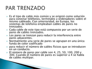    Es el tipo de cable más común y se originó como solución
    para conectar teléfonos, terminales y ordenadores sobre el
    mismo cableado. Con anterioridad, en Europa, los
    sistemas de telefonía empleaban cables de pares no
    trenzados.
   Cada cable de este tipo está compuesto por un serie de
    pares de cables trenzados.
   Los pares se trenzan para reducir la interferencia entre
    pares adyacentes.
   Normalmente una serie de pares se agrupan en una única
    funda de color codificado
   para reducir el número de cables físicos que se introducen
    en un conducto.
   El número de pares por cable son 4, 25, 50, 100, 200 y
    300. Cuando el número de pares es superior a 4 se habla
    de cables multipar.
 
