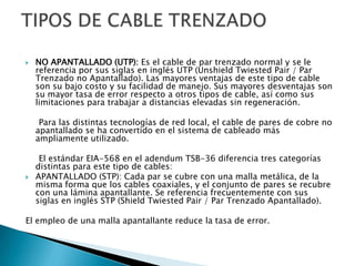    NO APANTALLADO (UTP): Es el cable de par trenzado normal y se le
    referencia por sus siglas en inglés UTP (Unshield Twiested Pair / Par
    Trenzado no Apantallado). Las mayores ventajas de este tipo de cable
    son su bajo costo y su facilidad de manejo. Sus mayores desventajas son
    su mayor tasa de error respecto a otros tipos de cable, así como sus
    limitaciones para trabajar a distancias elevadas sin regeneración.

     Para las distintas tecnologías de red local, el cable de pares de cobre no
    apantallado se ha convertido en el sistema de cableado más
    ampliamente utilizado.

     El estándar EIA-568 en el adendum TSB-36 diferencia tres categorías
    distintas para este tipo de cables:
   APANTALLADO (STP): Cada par se cubre con una malla metálica, de la
    misma forma que los cables coaxiales, y el conjunto de pares se recubre
    con una lámina apantallante. Se referencia frecuentemente con sus
    siglas en inglés STP (Shield Twiested Pair / Par Trenzado Apantallado).

El empleo de una malla apantallante reduce la tasa de error.
 