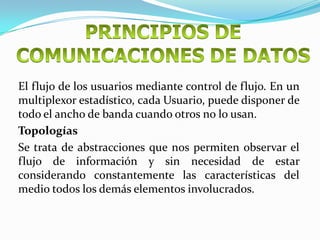El flujo de los usuarios mediante control de flujo. En un
multiplexor estadístico, cada Usuario, puede disponer de
todo el ancho de banda cuando otros no lo usan.
Topologías
Se trata de abstracciones que nos permiten observar el
flujo de información y sin necesidad de estar
considerando constantemente las características del
medio todos los demás elementos involucrados.
 