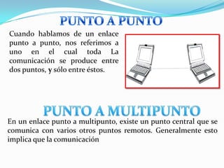 Cuando hablamos de un enlace
punto a punto, nos referimos a
uno en el cual toda La
comunicación se produce entre
dos puntos, y sólo entre éstos.




En un enlace punto a multipunto, existe un punto central que se
comunica con varios otros puntos remotos. Generalmente esto
implica que la comunicación
 
