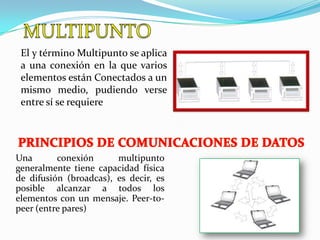 El y término Multipunto se aplica
 a una conexión en la que varios
 elementos están Conectados a un
 mismo medio, pudiendo verse
 entre sí se requiere




Una       conexión      multipunto
generalmente tiene capacidad física
de difusión (broadcas), es decir, es
posible alcanzar a todos los
elementos con un mensaje. Peer-to-
peer (entre pares)
 