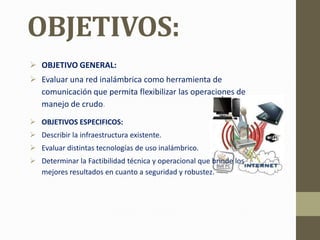 OBJETIVOS:
 OBJETIVO GENERAL:
 Evaluar una red inalámbrica como herramienta de
  comunicación que permita flexibilizar las operaciones de
  manejo de crudo.
 OBJETIVOS ESPECIFICOS:
 Describir la infraestructura existente.
 Evaluar distintas tecnologías de uso inalámbrico.
 Determinar la Factibilidad técnica y operacional que brinde los
  mejores resultados en cuanto a seguridad y robustez.
 
