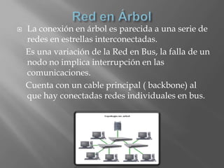    La conexión en árbol es parecida a una serie de
    redes en estrellas interconectadas.
    Es una variación de la Red en Bus, la falla de un
    nodo no implica interrupción en las
    comunicaciones.
    Cuenta con un cable principal ( backbone) al
    que hay conectadas redes individuales en bus.
 