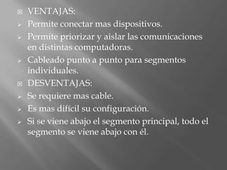    VENTAJAS:
   Permite conectar mas dispositivos.
   Permite priorizar y aislar las comunicaciones
    en distintas computadoras.
   Cableado punto a punto para segmentos
    individuales.
   DESVENTAJAS:
   Se requiere mas cable.
   Es mas difícil su configuración.
   Si se viene abajo el segmento principal, todo el
    segmento se viene abajo con él.
 