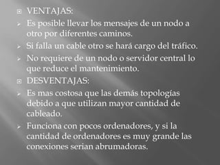    VENTAJAS:
   Es posible llevar los mensajes de un nodo a
    otro por diferentes caminos.
   Si falla un cable otro se hará cargo del tráfico.
   No requiere de un nodo o servidor central lo
    que reduce el mantenimiento.
   DESVENTAJAS:
   Es mas costosa que las demás topologías
    debido a que utilizan mayor cantidad de
    cableado.
   Funciona con pocos ordenadores, y si la
    cantidad de ordenadores es muy grande las
    conexiones serian abrumadoras.
 