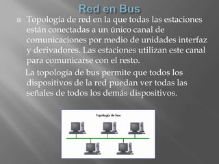    Topología de red en la que todas las estaciones
    están conectadas a un único canal de
    comunicaciones por medio de unidades interfaz
    y derivadores. Las estaciones utilizan este canal
    para comunicarse con el resto.
    La topología de bus permite que todos los
    dispositivos de la red puedan ver todas las
    señales de todos los demás dispositivos.
 
