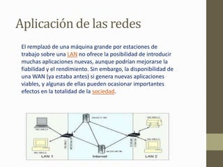 Aplicación de las redes
 El remplazó de una máquina grande por estaciones de
 trabajo sobre una LAN no ofrece la posibilidad de introducir
 muchas aplicaciones nuevas, aunque podrían mejorarse la
 fiabilidad y el rendimiento. Sin embargo, la disponibilidad de
 una WAN (ya estaba antes) si genera nuevas aplicaciones
 viables, y algunas de ellas pueden ocasionar importantes
 efectos en la totalidad de la sociedad.
 