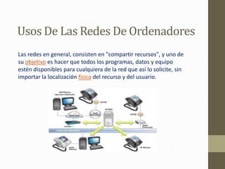 Usos De Las Redes De Ordenadores
Las redes en general, consisten en "compartir recursos", y uno de
su objetivo es hacer que todos los programas, datos y equipo
estén disponibles para cualquiera de la red que así lo solicite, sin
importar la localización física del recurso y del usuario.
 
