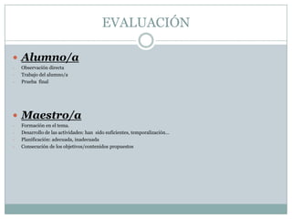 EVALUACIÓN

 Alumno/a
-   Observación directa
-   Trabajo del alumno/a
-   Prueba final




 Maestro/a
-   Formación en el tema.
-   Desarrollo de las actividades: han sido suficientes, temporalización…
-   Planificación: adecuada, inadecuada
-   Consecución de los objetivos/contenidos propuestos
 