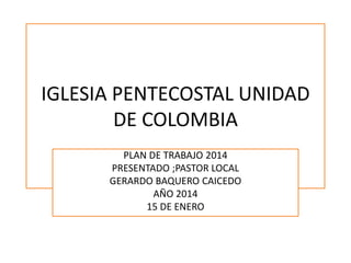 IGLESIA PENTECOSTAL UNIDAD
DE COLOMBIA
PLAN DE TRABAJO 2014
PRESENTADO ;PASTOR LOCAL
GERARDO BAQUERO CAICEDO
AÑO 2014
15 DE ENERO

 