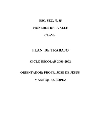 ESC. SEC. N. 85 
PIONEROS DEL VALLE 
CLAVE: 
PLAN DE TRABAJO 
CICLO ESCOLAR 2001-2002 
ORIENTADOR: PROFR. JOSE DE JESÚS 
MANRIQUEZ LOPEZ 
 