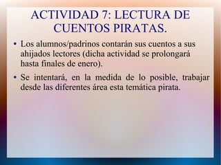 ACTIVIDAD 7: LECTURA DE
CUENTOS PIRATAS.
● Los alumnos/padrinos contarán sus cuentos a sus
ahijados lectores (dicha actividad se prolongará
hasta finales de enero).
● Se intentará, en la medida de lo posible, trabajar
desde las diferentes área esta temática pirata.
 