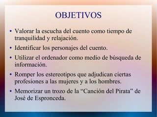OBJETIVOS
● Valorar la escucha del cuento como tiempo de
tranquilidad y relajación.
● Identificar los personajes del cuento.
● Utilizar el ordenador como medio de búsqueda de
información.
● Romper los estereotipos que adjudican ciertas
profesiones a las mujeres y a los hombres.
● Memorizar un trozo de la “Canción del Pirata” de
José de Espronceda.
 