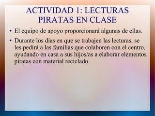 ACTIVIDAD 1: LECTURAS
PIRATAS EN CLASE
● El equipo de apoyo proporcionará algunas de ellas.
● Durante los días en que se trabajen las lecturas, se
les pedirá a las familias que colaboren con el centro,
ayudando en casa a sus hijos/as a elaborar elementos
piratas con material reciclado.
 