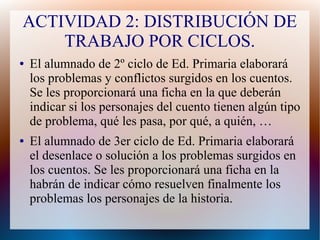 ACTIVIDAD 2: DISTRIBUCIÓN DE
TRABAJO POR CICLOS.
● El alumnado de 2º ciclo de Ed. Primaria elaborará
los problemas y conflictos surgidos en los cuentos.
Se les proporcionará una ficha en la que deberán
indicar si los personajes del cuento tienen algún tipo
de problema, qué les pasa, por qué, a quién, …
● El alumnado de 3er ciclo de Ed. Primaria elaborará
el desenlace o solución a los problemas surgidos en
los cuentos. Se les proporcionará una ficha en la
habrán de indicar cómo resuelven finalmente los
problemas los personajes de la historia.
 