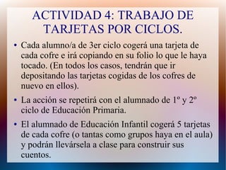 ACTIVIDAD 4: TRABAJO DE
TARJETAS POR CICLOS.
● Cada alumno/a de 3er ciclo cogerá una tarjeta de
cada cofre e irá copiando en su folio lo que le haya
tocado. (En todos los casos, tendrán que ir
depositando las tarjetas cogidas de los cofres de
nuevo en ellos).
● La acción se repetirá con el alumnado de 1º y 2º
ciclo de Educación Primaria.
● El alumnado de Educación Infantil cogerá 5 tarjetas
de cada cofre (o tantas como grupos haya en el aula)
y podrán llevársela a clase para construir sus
cuentos.
 
