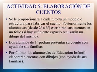 ACTIVIDAD 5: ELABORACIÓN DE
CUENTOS
● Se le proporcionará a cada tutor/a un modelo o
estructura para fabricar el cuento. Posteriormente los
alumnos/as (desde 2º a 6º) escribirán sus cuentos en
un folio (si hay suficiente espacio realizarán un
dibujo del mismo).
● Los alumnos de 1º podrán presentar su cuento con
ayuda de sus familias.
● Por último, los alumnos/as de Educación Infantil
elaborarán cuentos con dibujos (con ayuda de sus
familias).
 