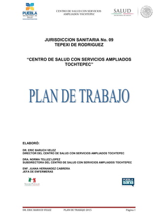 CENTRO DE SALUD CON SERVICIOS
AMPLIADOS TOCHTEPEC
JURISDICCION SANITARIA No. 09
TEPEXI DE RODRIGUEZ
“CENTRO DE SALUD CON SERVICIOS AMPLIADOS
TOCHTEPEC”
ELABORÓ:
DR. ERIC BARUCH VELEZ
DIRECTOR DEL CENTRO DE SALUD CON SERVICIOS AMPLIADOS TOCHTEPEC
DRA. NORMA TELLEZ LOPEZ
SUBDIRECTORA DEL CENTRO DE SALUD CON SERVICIOS AMPLIADOS TOCHTEPEC
ENF. JUANA HERNANDEZ CABRERA
JEFA DE ENFERMERAS
DR. ERIC BARUCH VELEZ PLAN DE TRABAJO 2015 Página 1
 