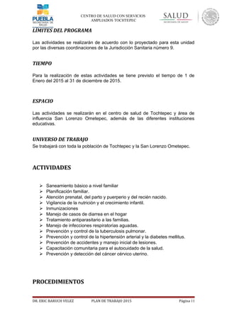 CENTRO DE SALUD CON SERVICIOS
AMPLIADOS TOCHTEPEC
LÍMITES DEL PROGRAMA
Las actividades se realizarán de acuerdo con lo proyectado para esta unidad
por las diversas coordinaciones de la Jurisdicción Sanitaria número 9.
TIEMPO
Para la realización de estas actividades se tiene previsto el tiempo de 1 de
Enero del 2015 al 31 de diciembre de 2015.
ESPACIO
Las actividades se realizarán en el centro de salud de Tochtepec y área de
influencia San Lorenzo Ometepec, además de las diferentes instituciones
educativas.
UNIVERSO DE TRABAJO
Se trabajará con toda la población de Tochtepec y la San Lorenzo Ometepec.
ACTIVIDADES
 Saneamiento básico a nivel familiar
 Planificación familiar.
 Atención prenatal, del parto y puerperio y del recién nacido.
 Vigilancia de la nutrición y el crecimiento infantil.
 Inmunizaciones
 Manejo de casos de diarrea en el hogar
 Tratamiento antiparasitario a las familias.
 Manejo de infecciones respiratorias aguadas.
 Prevención y control de la tuberculosis pulmonar.
 Prevención y control de la hipertensión arterial y la diabetes mellitus.
 Prevención de accidentes y manejo inicial de lesiones.
 Capacitación comunitaria para el autocuidado de la salud.
 Prevención y detección del cáncer cérvico uterino.
PROCEDIMIENTOS
DR. ERIC BARUCH VELEZ PLAN DE TRABAJO 2015 Página 11
 