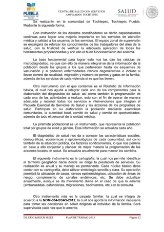 CENTRO DE SALUD CON SERVICIOS
AMPLIADOS TOCHTEPEC
Se realizarán en la comunidad de Tochtepec, Tochtepec Puebla.
Mediante la siguiente forma:
Con instrucción de los distintos coordinadores se darán capacitaciones
continuas para lograr una mejoría importante en los servicios de atención
médica y calidad a los usuarios de los servicios. El equipo zonal de supervisión
se encargará de reforzar los conocimientos de los trabajadores del área de la
salud, con la finalidad de verificar la adecuada aplicación de todas las
herramientas proporcionadas y con ello el buen funcionamiento del sistema.
La base fundamental para lograr esto nos las dan las cédulas de
microdiagnóstico, ya que con ello de manera integral se da la información de la
población desde los grupos a los que pertenecen hasta los esquemas de
vacunación y si padecen enfermedades crónico degenerativas e incluso si
llevan control de natalidad, migración y número de perros y gatos en la familia,
además de los servicios de cada vivienda si es que los tienen.
Otro instrumento con el que contamos es el Rotafolio de Información
básica, el cual nos ayuda a integrar cada uno de los componentes para la
elaboración del diagnóstico de salud, así como también la programación de
cada una de las actividades a realizar; esto con el fin de operar de manera
adecuada y racional todos los servicios e intervenciones que integran el
Paquete Esencial de Servicios de Salud y las acciones de los programas de
salud. Participan en su elaboración la población mediante asambleas
comunitarias, la autoridad local, comité de salud y comité de oportunidades,
además de todo el personal de la unidad médica.
La pirámide poblacional es un instrumento, que representa la población
total por grupos de edad y género. Esta información se actualiza cada año.
El diagnóstico de salud nos da a conocer las características sociales,
demográficas, económicas y epidemiológicas de cada comunidad, así como
también de la situación política, los factores condicionantes, lo que nos permite
en base a ello conjuntar y planear de mejor manera la programación de las
acciones locales de salud. Se actualiza anualmente para marcar los cambios.
El siguiente instrumento es la cartografía, la cual nos permite identificar
el territorio geográfico hacia donde se dirige la prestación de servicios. Su
realización es anual y su manejo es permanente. Cada núcleo básico debe
contar con su cartografía, debe utilizar simbología sencilla y clara. Su operación
permitirá la ubicación de casos, cercos epidemiológicos, ubicación de áreas de
riesgo, complemento de canales endémicos, etc. Se debe actualizar
anualmente, aunque se da movimiento diario en el caso de que lo amerite
(embarazadas, defunciones, migraciones, nacimientos, etc.) en la consulta.
Otro instrumento más es la carpeta familiar: la cual se integra de
acuerdo a la NOM-004-SSA3-2012, la cual nos aporta la información necesaria
para tomar las decisiones en salud dirigidas al individuo de la familia. Será
supervisada cada vez que lo amerite.
DR. ERIC BARUCH VELEZ PLAN DE TRABAJO 2015 Página 12
 