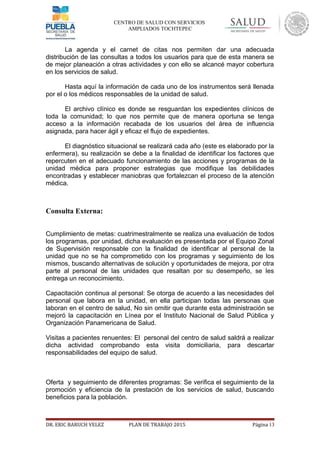 CENTRO DE SALUD CON SERVICIOS
AMPLIADOS TOCHTEPEC
La agenda y el carnet de citas nos permiten dar una adecuada
distribución de las consultas a todos los usuarios para que de esta manera se
de mejor planeación a otras actividades y con ello se alcancé mayor cobertura
en los servicios de salud.
Hasta aquí la información de cada uno de los instrumentos será llenada
por el o los médicos responsables de la unidad de salud.
El archivo clínico es donde se resguardan los expedientes clínicos de
toda la comunidad; lo que nos permite que de manera oportuna se tenga
acceso a la información recabada de los usuarios del área de influencia
asignada, para hacer ágil y eficaz el flujo de expedientes.
El diagnóstico situacional se realizará cada año (este es elaborado por la
enfermera), su realización se debe a la finalidad de identificar los factores que
repercuten en el adecuado funcionamiento de las acciones y programas de la
unidad médica para proponer estrategias que modifique las debilidades
encontradas y establecer maniobras que fortalezcan el proceso de la atención
médica.
Consulta Externa:
Cumplimiento de metas: cuatrimestralmente se realiza una evaluación de todos
los programas, por unidad, dicha evaluación es presentada por el Equipo Zonal
de Supervisión responsable con la finalidad de identificar al personal de la
unidad que no se ha comprometido con los programas y seguimiento de los
mismos, buscando alternativas de solución y oportunidades de mejora, por otra
parte al personal de las unidades que resaltan por su desempeño, se les
entrega un reconocimiento.
Capacitación continua al personal: Se otorga de acuerdo a las necesidades del
personal que labora en la unidad, en ella participan todas las personas que
laboran en el centro de salud, No sin omitir que durante esta administración se
mejoró la capacitación en Línea por el Instituto Nacional de Salud Pública y
Organización Panamericana de Salud.
Visitas a pacientes renuentes: El personal del centro de salud saldrá a realizar
dicha actividad comprobando esta visita domiciliaria, para descartar
responsabilidades del equipo de salud.
Oferta y seguimiento de diferentes programas: Se verifica el seguimiento de la
promoción y eficiencia de la prestación de los servicios de salud, buscando
beneficios para la población.
DR. ERIC BARUCH VELEZ PLAN DE TRABAJO 2015 Página 13
 
