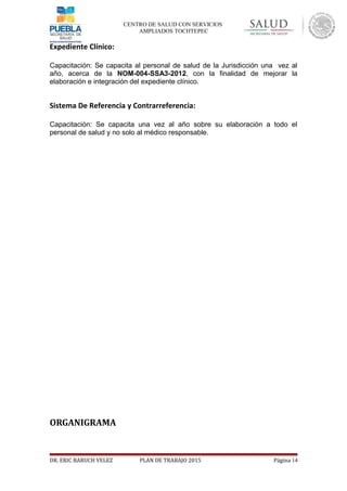 CENTRO DE SALUD CON SERVICIOS
AMPLIADOS TOCHTEPEC
Expediente Clínico:
Capacitación: Se capacita al personal de salud de la Jurisdicción una vez al
año, acerca de la NOM-004-SSA3-2012, con la finalidad de mejorar la
elaboración e integración del expediente clínico.
Sistema De Referencia y Contrarreferencia:
Capacitación: Se capacita una vez al año sobre su elaboración a todo el
personal de salud y no solo al médico responsable.
ORGANIGRAMA
DR. ERIC BARUCH VELEZ PLAN DE TRABAJO 2015 Página 14
 