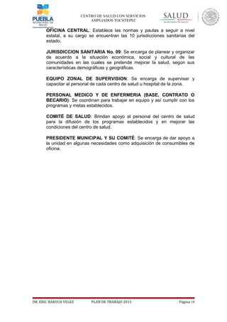 CENTRO DE SALUD CON SERVICIOS
AMPLIADOS TOCHTEPEC
 OFICINA CENTRAL: Establece las normas y pautas a seguir a nivel
estatal, a su cargo se encuentran las 10 jurisdicciones sanitarias del
estado.
 JURISDICCION SANITARIA No. 09: Se encarga de planear y organizar
de acuerdo a la situación económica, social y cultural de las
comunidades en las cuales se pretende mejorar la salud, según sus
características demográficas y geográficas.
 EQUIPO ZONAL DE SUPERVISION: Se encarga de supervisar y
capacitar al personal de cada centro de salud u hospital de la zona.
 PERSONAL MEDICO Y DE ENFERMERIA (BASE, CONTRATO O
BECARIO): Se coordinan para trabajar en equipo y así cumplir con los
programas y metas establecidos.
 COMITÉ DE SALUD: Brindan apoyo al personal del centro de salud
para la difusión de los programas establecidos y en mejorar las
condiciones del centro de salud.
 PRESIDENTE MUNICIPAL Y SU COMITÉ: Se encarga de dar apoyo a
la unidad en algunas necesidades como adquisición de consumibles de
oficina.
DR. ERIC BARUCH VELEZ PLAN DE TRABAJO 2015 Página 16
 