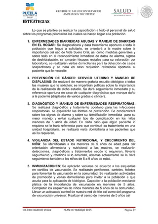 CENTRO DE SALUD CON SERVICIOS
AMPLIADOS TOCHTEPEC
ESTRATEGIAS
Lo que se plantea es realizar la capacitación a todo el personal de salud
sobre los programas prioritarios los cuales se hacen llegar a la población.
1. ENFERMEDADES DIARREICAS AGUDAS Y MANEJO DE DIARREAS
EN EL HOGAR: Se diagnosticará y dará tratamiento oportuno a toda la
población que llegue a solicitarlo, se orientará a la madre sobre la
importancia del uso de Vida Suero Oral, así como medidas generales y
sobre todo en el reconocimiento inmediato de datos de alarma, signos
de deshidratación, se tomarán hisopos rectales para su valoración por
laboratorio, se realizarán visitas domiciliarias para la detección de casos
sospechosos y se hará en caso requerido referencia oportuna al
paciente que lo necesite.
2. PREVENCIÓN DE CÁNCER CERVICO UTERINO Y MANEJO DE
DISPLASIAS: Se realizará de manera gratuita estudio citológico a todas
las mujeres que lo soliciten; se impartirán pláticas sobre la importancia
de la realización de dicho estudio. Se dará seguimiento inmediato y su
referencia oportuna en caso de cualquier diagnóstico que marque daño
a la paciente (displasias de varios grados o cáncer).
3. DIAGNÓSTICO Y MANEJO DE ENFERMEDADES RESPIRATORIAS:
Se realizará diagnóstico y tratamiento oportuno para las infecciones
respiratorias, se explicarán las formas de prevención. Se concientizará
sobre los signos de alarma y sobre su identificación inmediata para su
mejor manejo y evitar cualquier tipo de complicación en los niños
menores de 5 años de edad. En dado caso que algún paciente lo
requiera se le hará referencia para que continué su tratamiento en una
unidad hospitalaria, se realizará visita domiciliaria a los pacientes que
así lo requieran.
4. VIGILANCIA DEL ESTADO NUTRICIONAL Y CRECIMIENTO DEL
NIÑO: Se identificarán a los menores de 5 años de edad para dar
orientación alimentaria y nutricional a las madres, se realizarán
detecciones, diagnósticos y tratamientos según lo requieran, llevarle
seguimiento y referirlos si lo ameritan, además actualmente se le dará
seguimiento también a los niños de 5 a 9 años de edad.
5. INMUNIZACIONES: Se aplicarán vacunas de acuerdo a los esquemas
en cartillas de vacunación. Se realizarán perifoneos, carteles, folletos
para fomentar la vacunación en la comunidad. Se realizarán actividades
de promoción y visitas domiciliarias para invitar a la población a que
acuda para la aplicación de biológico. Capacitar a la población mediante
platica de la importancia de vacunación en menores de 5 años.
Completar los esquemas de niños menores de 5 años de la comunidad.
Llevar un adecuado control de nuestra red de frio así como del programa
de vacunación universal. Realizar el censo de menores de 5 años así
DR. ERIC BARUCH VELEZ PLAN DE TRABAJO 2015 Página 17
 