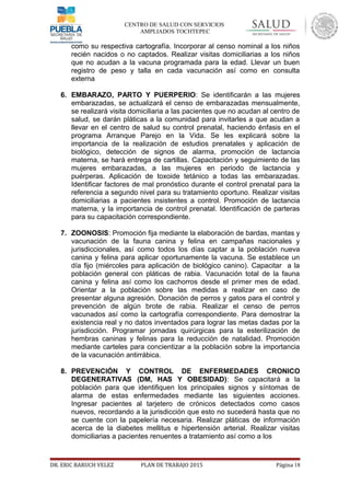 CENTRO DE SALUD CON SERVICIOS
AMPLIADOS TOCHTEPEC
como su respectiva cartografía. Incorporar al censo nominal a los niños
recién nacidos o no captados. Realizar visitas domiciliarias a los niños
que no acudan a la vacuna programada para la edad. Llevar un buen
registro de peso y talla en cada vacunación así como en consulta
externa
6. EMBARAZO, PARTO Y PUERPERIO: Se identificarán a las mujeres
embarazadas, se actualizará el censo de embarazadas mensualmente,
se realizará visita domiciliaria a las pacientes que no acudan al centro de
salud, se darán pláticas a la comunidad para invitarles a que acudan a
llevar en el centro de salud su control prenatal, haciendo énfasis en el
programa Arranque Parejo en la Vida. Se les explicará sobre la
importancia de la realización de estudios prenatales y aplicación de
biológico, detección de signos de alarma, promoción de lactancia
materna, se hará entrega de cartillas. Capacitación y seguimiento de las
mujeres embarazadas, a las mujeres en periodo de lactancia y
puérperas. Aplicación de toxoide tetánico a todas las embarazadas.
Identificar factores de mal pronóstico durante el control prenatal para la
referencia a segundo nivel para su tratamiento oportuno. Realizar visitas
domiciliarias a pacientes insistentes a control. Promoción de lactancia
materna, y la importancia de control prenatal. Identificación de parteras
para su capacitación correspondiente.
7. ZOONOSIS: Promoción fija mediante la elaboración de bardas, mantas y
vacunación de la fauna canina y felina en campañas nacionales y
jurisdiccionales, así como todos los días captar a la población nueva
canina y felina para aplicar oportunamente la vacuna. Se establece un
día fijo (miércoles para aplicación de biológico canino). Capacitar a la
población general con pláticas de rabia. Vacunación total de la fauna
canina y felina así como los cachorros desde el primer mes de edad.
Orientar a la población sobre las medidas a realizar en caso de
presentar alguna agresión. Donación de perros y gatos para el control y
prevención de algún brote de rabia. Realizar el censo de perros
vacunados así como la cartografía correspondiente. Para demostrar la
existencia real y no datos inventados para lograr las metas dadas por la
jurisdicción. Programar jornadas quirúrgicas para la esterilización de
hembras caninas y felinas para la reducción de natalidad. Promoción
mediante carteles para concientizar a la población sobre la importancia
de la vacunación antirrábica.
8. PREVENCIÓN Y CONTROL DE ENFERMEDADES CRONICO
DEGENERATIVAS (DM, HAS Y OBESIDAD): Se capacitará a la
población para que identifiquen los principales signos y síntomas de
alarma de estas enfermedades mediante las siguientes acciones.
Ingresar pacientes al tarjetero de crónicos detectados como casos
nuevos, recordando a la jurisdicción que esto no sucederá hasta que no
se cuente con la papelería necesaria. Realizar pláticas de información
acerca de la diabetes mellitus e hipertensión arterial. Realizar visitas
domiciliarias a pacientes renuentes a tratamiento así como a los
DR. ERIC BARUCH VELEZ PLAN DE TRABAJO 2015 Página 18
 