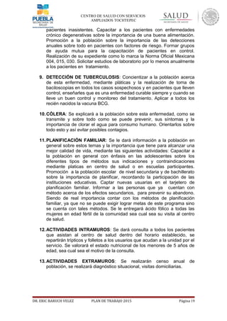 CENTRO DE SALUD CON SERVICIOS
AMPLIADOS TOCHTEPEC
pacientes inasistentes. Capacitar a los pacientes con enfermedades
crónico degenerativas sobre la importancia de una buena alimentación.
Promoción a la población sobre la importancia de las detecciones
anuales sobre todo en pacientes con factores de riesgo. Formar grupos
de ayuda mutua para la capacitación de pacientes en control.
Realización de su expediente como lo marca la Norma Oficial Mexicana
004, 015, 030. Solicitar estudios de laboratorio por lo menos anualmente
a los pacientes en tratamiento.
9. DETECCIÓN DE TUBERCULOSIS: Concientizar a la población acerca
de esta enfermedad, mediante pláticas y la realización de toma de
baciloscopias en todos los casos sospechosos y en pacientes que lleven
control, enseñarles que es una enfermedad curable siempre y cuando se
lleve un buen control y monitoreo del tratamiento. Aplicar a todos los
recién nacidos la vacuna BCG.
10.CÓLERA: Se explicará a la población sobre esta enfermedad, como se
transmite y sobre todo como se puede prevenir, sus síntomas y la
importancia de clorar el agua para consumo humano. Orientarlos sobre
todo esto y así evitar posibles contagios.
11.PLANIFICACIÓN FAMILIAR: Se le dará información a la población en
general sobre estos temas y la importancia que tiene para alcanzar una
mejor calidad de vida, mediante las siguientes actividades: Capacitar a
la población en general con énfasis en las adolescentes sobre los
diferentes tipos de métodos sus indicaciones y contraindicaciones
mediante platicas en centro de salud o en escuelas participantes.
Promoción a la población escolar de nivel secundaria y de bachillerato
sobre la importancia de planificar, recordando la participación de las
instituciones educativas. Captar nuevas usuarias en el tarjetero de
planificación familiar. Informar a las personas que ya cuentan con
método acerca de los efectos secundarios, para prevenir su abandono.
Siendo de real importancia contar con los métodos de planificación
familiar, ya que no se puede exigir lograr metas de este programa sino
se cuenta con tales métodos. Se le entregará ácido fólico a todas las
mujeres en edad fértil de la comunidad sea cual sea su visita al centro
de salud.
12.ACTIVIDADES INTRAMUROS: Se dará consulta a todos los pacientes
que asistan al centro de salud dentro del horario establecido, se
repartirán trípticos y folletos a los usuarios que acudan a la unidad por el
servicio. Se valorará el estado nutricional de los menores de 5 años de
edad, sea cual sea el motivo de la consulta.
13.ACTIVIDADES EXTRAMUROS: Se realizarán censo anual de
población, se realizará diagnóstico situacional, visitas domiciliarias.
DR. ERIC BARUCH VELEZ PLAN DE TRABAJO 2015 Página 19
 