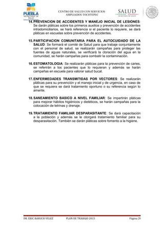 CENTRO DE SALUD CON SERVICIOS
AMPLIADOS TOCHTEPEC
14.PREVENCION DE ACCIDENTES Y MANEJO INICIAL DE LESIONES:
Se darán pláticas sobre los primeros auxilios y prevención de accidentes
intradomiciliarios, se hará referencia si el paciente lo requiere, se dará
pláticas en escuelas sobre prevención de accidentes.
15.PARTICIPACION COMUNITARIA PARA EL AUTOCUIDADO DE LA
SALUD: Se formará el comité de Salud para que trabaje conjuntamente
con el personal de salud, se realizarán campañas para proteger las
fuentes de aguas naturales, se verificará la cloración del agua en la
comunidad, se harán campañas para combatir la contaminación.
16.ESTOMATOLOGIA: Se realizarán pláticas para la prevención de caries,
se referirán a los pacientes que lo requieran y además se harán
campañas en escuela para valorar salud bucal.
17.ENFERMEDADES TRANSMITIDAS POR VECTORES: Se realizarán
pláticas para su prevención y el manejo inicial y de urgencia, en caso de
que se requiera se dará tratamiento oportuno o su referencia según lo
amerite.
18.SANEAMIENTO BASICO A NIVEL FAMILIAR: Se impartirán pláticas
para mejorar hábitos higiénicos y dietéticos, se harán campañas para la
colocación de letrinas y drenaje.
19.TRATAMIENTO FAMILIAR DESPARASITANTE: Se dará capacitación
a la población y además se le otorgará tratamiento familiar para su
desparasitación. También se darán pláticas sobre fomento a la higiene.
DR. ERIC BARUCH VELEZ PLAN DE TRABAJO 2015 Página 20
 