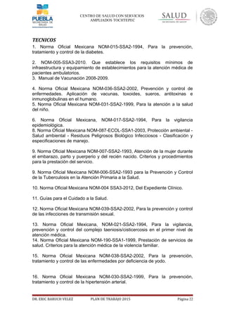 CENTRO DE SALUD CON SERVICIOS
AMPLIADOS TOCHTEPEC
TECNICOS
1. Norma Oficial Mexicana NOM-015-SSA2-1994, Para la prevención,
tratamiento y control de la diabetes.
2. NOM-005-SSA3-2010. Que establece los requisitos mínimos de
infraestructura y equipamiento de establecimientos para la atención médica de
pacientes ambulatorios.
3. Manual de Vacunación 2008-2009.
4. Norma Oficial Mexicana NOM-036-SSA2-2002, Prevención y control de
enfermedades. Aplicación de vacunas, toxoides, sueros, antitoxinas e
inmunoglobulinas en el humano.
5. Norma Oficial Mexicana NOM-031-SSA2-1999, Para la atención a la salud
del niño.
6. Norma Oficial Mexicana, NOM-017-SSA2-1994, Para la vigilancia
epidemiológica.
8. Norma Oficial Mexicana NOM-087-ECOL-SSA1-2003, Protección ambiental -
Salud ambiental - Residuos Peligrosos Biológico Infecciosos - Clasificación y
especificaciones de manejo.
9. Norma Oficial Mexicana NOM-007-SSA2-1993, Atención de la mujer durante
el embarazo, parto y puerperio y del recién nacido. Criterios y procedimientos
para la prestación del servicio.
9. Norma Oficial Mexicana NOM-006-SSA2-1993 para la Prevención y Control
de la Tuberculosis en la Atención Primaria a la Salud.
10. Norma Oficial Mexicana NOM-004 SSA3-2012, Del Expediente Clínico.
11. Guías para el Cuidado a la Salud.
12. Norma Oficial Mexicana NOM-039-SSA2-2002, Para la prevención y control
de las infecciones de transmisión sexual.
13. Norma Oficial Mexicana, NOM-021-SSA2-1994, Para la vigilancia,
prevención y control del complejo taeniosis/cisticercosis en el primer nivel de
atención médica.
14. Norma Oficial Mexicana NOM-190-SSA1-1999, Prestación de servicios de
salud. Criterios para la atención médica de la violencia familiar.
15. Norma Oficial Mexicana NOM-038-SSA2-2002, Para la prevención,
tratamiento y control de las enfermedades por deficiencia de yodo.
16. Norma Oficial Mexicana NOM-030-SSA2-1999, Para la prevención,
tratamiento y control de la hipertensión arterial.
DR. ERIC BARUCH VELEZ PLAN DE TRABAJO 2015 Página 22
 