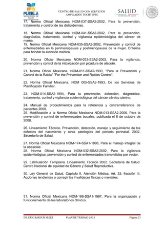 CENTRO DE SALUD CON SERVICIOS
AMPLIADOS TOCHTEPEC
17. Norma Oficial Mexicana NOM-037-SSA2-2002, Para la prevención,
tratamiento y control de las dislipidemias.
18. Norma Oficial Mexicana NOM-041-SSA2-2002, Para la prevención,
diagnóstico, tratamiento, control y vigilancia epidemiológica del cáncer de
mama.
19. Norma Oficial Mexicana NOM-035-SSA2-2002, Prevención y control de
enfermedades en la perimenopausia y postmenopausia de la mujer. Criterios
para brindar la atención médica.
20. Norma Oficial Mexicana NOM-033-SSA2-2002, Para la vigilancia,
prevención y control de la intoxicación por picadura de alacrán.
21. Norma Oficial Mexicana, NOM-011-SSA2-1993, "Para la Prevención y
Control de la Rabia" "For the Prevention and Rabies Control".
22. Norma Oficial Mexicana, NOM 005-SSA2-1993, De los Servicios de
Planificación Familiar.
23. NOM-014-SSA2-1994, Para la prevención, detección, diagnóstico,
tratamiento, control y vigilancia epidemiológica del cáncer cérvico uterino.
24. Manual de procedimientos para la referencia y contrarreferencia de
pacientes 2000.
25. Modificación a la Norma Oficial Mexicana NOM-013-SSA2-2006, Para la
prevención y control de enfermedades bucales, publicada el 8 de octubre de
2008.
26. Lineamiento Técnico. Prevención, detección, manejo y seguimiento de los
defectos del nacimiento y otras patologías del período perinatal. 2002.
Secretaría de Salud.
27. Norma Oficial Mexicana NOM-174-SSA1-1998, Para el manejo integral de
la obesidad.
28. Norma Oficial Mexicana NOM-032-SSA2-2002, Para la vigilancia
epidemiológica, prevención y control de enfermedades transmitidas por vector.
29. Estimulación Temprana. Lineamiento Técnico 2002. Secretaría de Salud.
Centro Nacional de equidad de Género y Salud Reproductiva.
30. Ley General de Salud. Capitulo II. Atención Médica, Art. 33, fracción III.
Acciones tendientes a corregir las invalideces físicas o mentales.
31. Norma Oficial Mexicana NOM-166-SSA1-1997, Para la organización y
funcionamiento de los laboratorios clínicos.
DR. ERIC BARUCH VELEZ PLAN DE TRABAJO 2015 Página 23
 