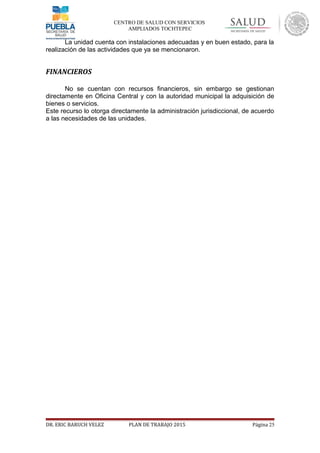 CENTRO DE SALUD CON SERVICIOS
AMPLIADOS TOCHTEPEC
La unidad cuenta con instalaciones adecuadas y en buen estado, para la
realización de las actividades que ya se mencionaron.
FINANCIEROS
No se cuentan con recursos financieros, sin embargo se gestionan
directamente en Oficina Central y con la autoridad municipal la adquisición de
bienes o servicios.
Este recurso lo otorga directamente la administración jurisdiccional, de acuerdo
a las necesidades de las unidades.
DR. ERIC BARUCH VELEZ PLAN DE TRABAJO 2015 Página 25
 