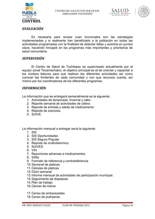 CENTRO DE SALUD CON SERVICIOS
AMPLIADOS TOCHTEPEC
CONTROL
EVALUACIÓN
Es necesaria para revisar cuan funcionales son las estrategias
implementadas y si realmente han beneficiado a la población en todas las
actividades programadas con la finalidad de detectar fallas y aciertos en puntos
clave, haciendo hincapié en los programas más importantes y prioritarios de
salud comunitaria.
SUPERVISIÓN
El Centro de Salud de Tochtepec es supervisado actualmente por el
equipo zonal Tecamachalco, el objetivo principal es el de orientar y capacitar a
los núcleos básicos para que realicen las diferentes actividades así como
conocer las limitantes de cada comunidad y con que recursos cuenta, así
mismo por los coordinadores de los diferentes programas.
INFORMACIÓN
La información que se entregará semanalmente es la siguiente:
1. Actividades de temporada, Invernal y calor.
2. Reporte semanal de actividades de cólera.
3. Reporte de entrada y salida de medicamento
4. Reporte de zoonosis.
5. SUIVE.
La información mensual a entregar sería la siguiente:
1. SIS
2. SIS Oportunidades
3. SIS Seguro Popular
4. Reporte de multivitamínico
5. SUIVES
6. VIH
7. Reacciones adversas a medicamentos
8. Sífilis
9. Formato de referencia y contrareferencia
10.Semanal de platicas
11.Cédulas de platicas
12.Cloro semanal
13.Informe mensual de actividades de participación municipal.
14.Seguimiento de displasias
15.Plan de trabajo
16.Cáncer de mama
17.Censo de embarazadas
18.Censo de puérperas
DR. ERIC BARUCH VELEZ PLAN DE TRABAJO 2015 Página 26
 