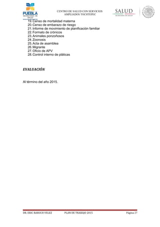 CENTRO DE SALUD CON SERVICIOS
AMPLIADOS TOCHTEPEC
19.Censo de mortalidad materna
20.Censo de embarazo de riesgo
21.Informe de movimiento de planificación familiar
22.Formato de crónicos
23.Animales ponzoñosos
24.Zoonosis
25.Acta de asamblea
26.Migrante
27.Oficio de APV
28.Control interno de pláticas
EVALUACIÓN
Al término del año 2015.
DR. ERIC BARUCH VELEZ PLAN DE TRABAJO 2015 Página 27
 