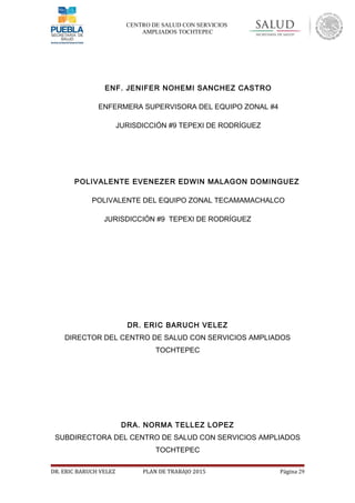 CENTRO DE SALUD CON SERVICIOS
AMPLIADOS TOCHTEPEC
ENF. JENIFER NOHEMI SANCHEZ CASTRO
ENFERMERA SUPERVISORA DEL EQUIPO ZONAL #4
JURISDICCIÓN #9 TEPEXI DE RODRÍGUEZ
POLIVALENTE EVENEZER EDWIN MALAGON DOMINGUEZ
POLIVALENTE DEL EQUIPO ZONAL TECAMAMACHALCO
JURISDICCIÓN #9 TEPEXI DE RODRÍGUEZ
DR. ERIC BARUCH VELEZ
DIRECTOR DEL CENTRO DE SALUD CON SERVICIOS AMPLIADOS
TOCHTEPEC
DRA. NORMA TELLEZ LOPEZ
SUBDIRECTORA DEL CENTRO DE SALUD CON SERVICIOS AMPLIADOS
TOCHTEPEC
DR. ERIC BARUCH VELEZ PLAN DE TRABAJO 2015 Página 29
 