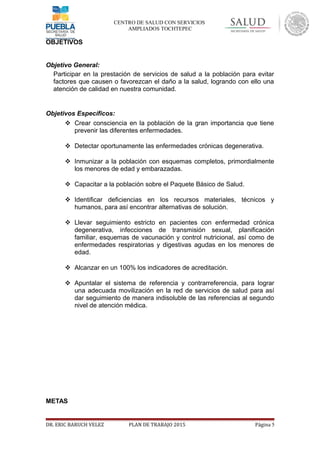 CENTRO DE SALUD CON SERVICIOS
AMPLIADOS TOCHTEPEC
OBJETIVOS
Objetivo General:
Participar en la prestación de servicios de salud a la población para evitar
factores que causen o favorezcan el daño a la salud, logrando con ello una
atención de calidad en nuestra comunidad.
Objetivos Específicos:
 Crear consciencia en la población de la gran importancia que tiene
prevenir las diferentes enfermedades.
 Detectar oportunamente las enfermedades crónicas degenerativa.
 Inmunizar a la población con esquemas completos, primordialmente
los menores de edad y embarazadas.
 Capacitar a la población sobre el Paquete Básico de Salud.
 Identificar deficiencias en los recursos materiales, técnicos y
humanos, para así encontrar alternativas de solución.
 Llevar seguimiento estricto en pacientes con enfermedad crónica
degenerativa, infecciones de transmisión sexual, planificación
familiar, esquemas de vacunación y control nutricional, así como de
enfermedades respiratorias y digestivas agudas en los menores de
edad.
 Alcanzar en un 100% los indicadores de acreditación.
 Apuntalar el sistema de referencia y contrarreferencia, para lograr
una adecuada movilización en la red de servicios de salud para así
dar seguimiento de manera indisoluble de las referencias al segundo
nivel de atención médica.
METAS
DR. ERIC BARUCH VELEZ PLAN DE TRABAJO 2015 Página 5
 