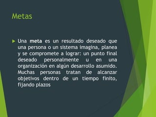 Metas
 Una meta es un resultado deseado que
una persona o un sistema imagina, planea
y se compromete a lograr: un punto final
deseado personalmente u en una
organización en algún desarrollo asumido.
Muchas personas tratan de alcanzar
objetivos dentro de un tiempo finito,
fijando plazos
 
