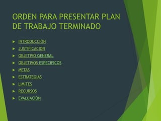 ORDEN PARA PRESENTAR PLAN
DE TRABAJO TERMINADO
 INTRODUCCIÓN
 JUSTIFICACION
 OBJETIVO GENERAL
 OBJETIVOS ESPECIFICOS
 METAS
 ESTRATEGIAS
 LIMITES
 RECURSOS
 EVALUACIÓN
 