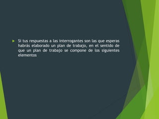  Si tus respuestas a las interrogantes son las que esperas
habrás elaborado un plan de trabajo, en el sentido de
que un plan de trabajo se compone de los siguientes
elementos
 