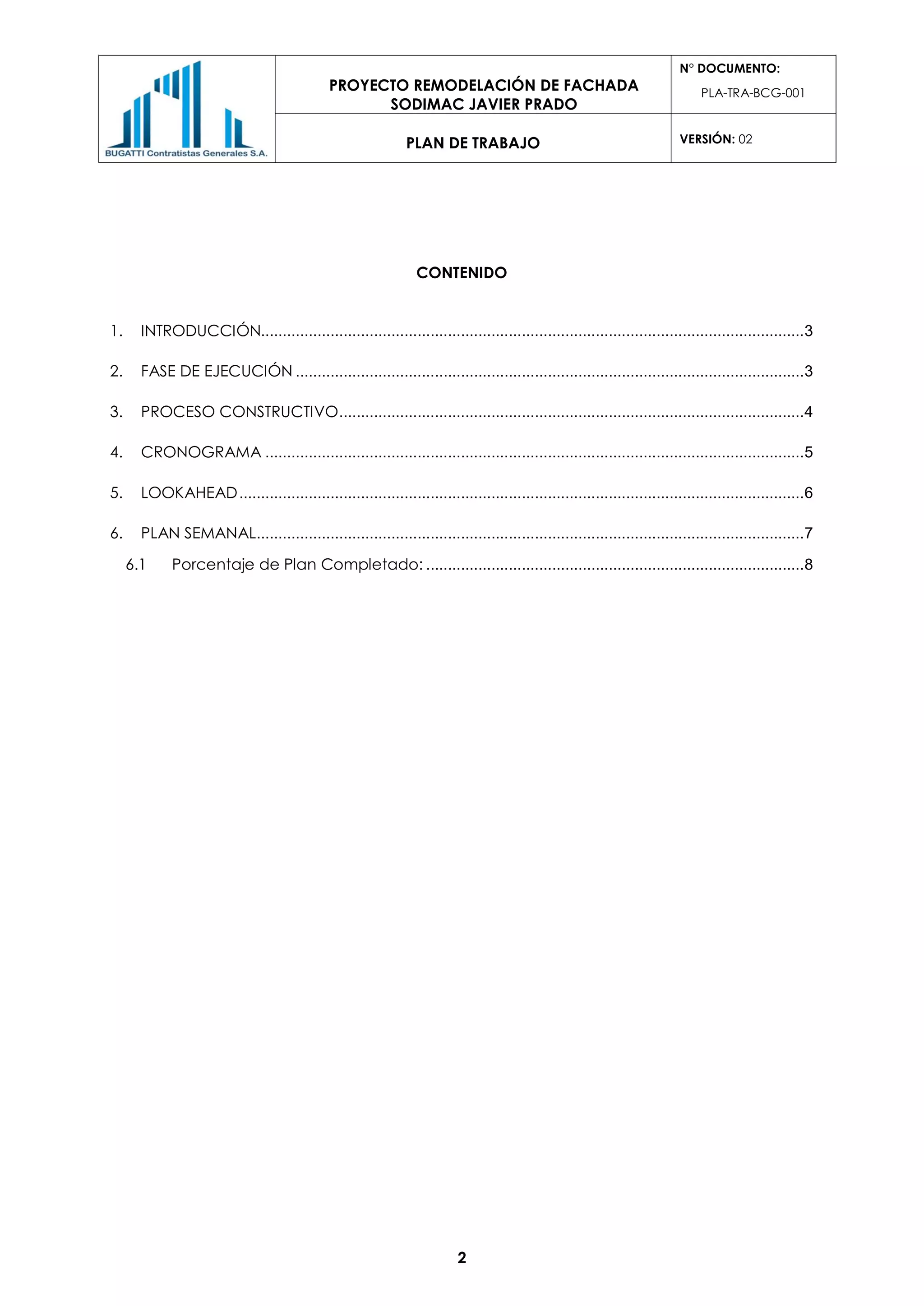 PROYECTO REMODELACIÓN DE FACHADA
SODIMAC JAVIER PRADO
N° DOCUMENTO:
PLA-TRA-BCG-001
PLAN DE TRABAJO VERSIÓN: 02
2
CONTENIDO
1. INTRODUCCIÓN.............................................................................................................................3
2. FASE DE EJECUCIÓN .....................................................................................................................3
3. PROCESO CONSTRUCTIVO...........................................................................................................4
4. CRONOGRAMA ............................................................................................................................5
5. LOOKAHEAD..................................................................................................................................6
6. PLAN SEMANAL..............................................................................................................................7
6.1 Porcentaje de Plan Completado: .......................................................................................8
 